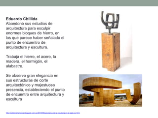 Eduardo Chillida
Abandonó sus estudios de
arquitectura para esculpir
enormes bloques de hierro, en
los que parece haber señalado el
punto de encuentro de
arquitectura y escultura.
Trabaja el hierro, el acero, la
madera, el hormigón, el
alabastro.
Se observa gran elegancia en
sus estructuras de corte
arquitectónico y majestuosa
presencia, estableciendo el punto
de encuentro entre arquitectura y
escultura
http://artetorreherberos.blogspot.com.es/2010/05/panorama-de-la-escultura-en-el-siglo-xx.html
 