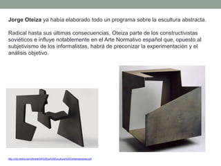 Jorge Oteiza ya había elaborado todo un programa sobre la escultura abstracta.
Radical hasta sus últimas consecuencias, Oteiza parte de los constructivistas
soviéticos e influye notablemente en el Arte Normativo español que, opuesto al
subjetivismo de los informalistas, habrá de preconizar la experimentación y el
análisis objetivo.
http://clio.rediris.es/n34/arte/24%20La%20Escultura%20Contemporanea.pdf
 