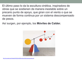 El último paso lo da la escultura cinética, inspiradora de
obras que se sostienen de manera inestable sobre un
precario punto de apoyo, que giran con el viento o que se
mueven de forma continua por un sistema descompensado
de pesos.
Así surgen, por ejemplo, los Móviles de Calder.
http://clio.rediris.es/n34/arte/24%20La%20Escultura%20Contemporanea.pdf
 