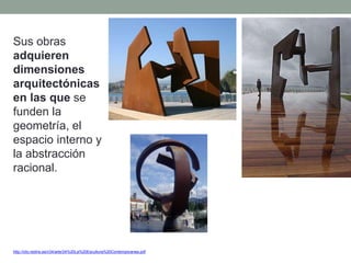 Sus obras
adquieren
dimensiones
arquitectónicas
en las que se
funden la
geometría, el
espacio interno y
la abstracción
racional.
http://clio.rediris.es/n34/arte/24%20La%20Escultura%20Contemporanea.pdf
 