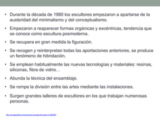• Durante la década de 1980 los escultores empezaron a apartarse de la
austeridad del minimalismo y del conceptualismo.
• Empezaron a reaparecer formas orgánicas y excéntricas, tendencia que
se conoce como escultura posmoderna.
• Se recupera en gran medida la figuración.
• Se recogen y reinterpretan todas las aportaciones anteriores, se produce
un fenómeno de hibridación.
• Se emplean habitualmente las nuevas tecnologías y materiales: resinas,
siliconas, fibra de vidrio…
• Abunda la técnica del ensamblaje.
• Se rompe la división entre las artes mediante las instalaciones.
• Surgen grandes talleres de escultores en los que trabajan numerosas
personas.
http://es.paperblog.com/escultura-europea-del-siglo-xx-485656/
 