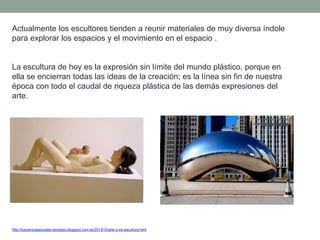 Actualmente los escultores tienden a reunir materiales de muy diversa índole
para explorar los espacios y el movimiento en el espacio .
La escultura de hoy es la expresión sin límite del mundo plástico, porque en
ella se encierran todas las ideas de la creación; es la línea sin fin de nuestra
época con todo el caudal de riqueza plástica de las demás expresiones del
arte.
http://tuscienciassociales-teodosio.blogspot.com.es/2013/10/arte-s-xxi-escultura.html
 