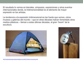 El resultado lo vemos en bienales, simposios, exposiciones y otros eventos
internacionales donde, la tridimensionalidad es el elemento de mayor
expresión en los artistas.
La tendencia a la expresión tridimensional es tan fuerte que vemos, cómo
museos y galerías del mundo – que en otras décadas habían fomentado otros
medios plásticos – llaman a estas últimas décadas, el gran “boom” de la
escultura.
http://tuscienciassociales-teodosio.blogspot.com.es/2013/10/arte-s-xxi-escultura.html
 