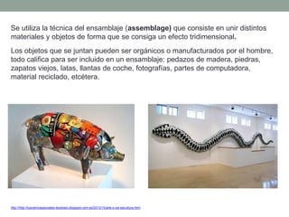 Se utiliza la técnica del ensamblaje (assemblage) que consiste en unir distintos
materiales y objetos de forma que se consiga un efecto tridimensional.
Los objetos que se juntan pueden ser orgánicos o manufacturados por el hombre,
todo califica para ser incluido en un ensamblaje: pedazos de madera, piedras,
zapatos viejos, latas, llantas de coche, fotografías, partes de computadora,
material reciclado, etcétera.
http://http://tuscienciassociales-teodosio.blogspot.com.es/2013/10/arte-s-xxi-escultura.html
 