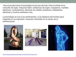 Hoy el escultor tiene la tecnología al servicio del arte. Para el artista es la
maravilla del siglo: máquinas láser, soldaduras de argón, tungstenos, martillos
eléctricos, computadoras, barrenas de cobalto, picadoras y dobladoras
eléctricas y muchos artefactos mas.
La tecnología se une a los sentimientos y a la sabiduría del hombre para
integrarla en su expresión, haciendo maravillas en el campo de lo
tridimensional.
http://http://tuscienciassociales-teodosio.blogspot.com.es/2013/10/arte-s-xxi-escultura.html
 