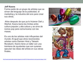 Jeff Koons
Forma parte de un grupo de artistas que se
sirven del lenguaje de la publicidad, el
marketing y la industria del ocio para crear
sus obras.
Años después de que ya lo hicieran Dalí y
Warhol, Koons borra los límites entre
cultura popular y alta cultura y se sirve de
iconos pop para comunicarse con las
masas.
Es uno de los artistas más influyentes del
mundo: Al igual que otros reconocidos
artistas como Damien Hirst y Takashi
Murakami, Koons tiene un taller con una
treintena de ayudantes que son quienes
ejecutan las ideas del artista en sus obras
finales.
http://tuscienciassociales-teodosio.blogspot.com.es/2013/10/bienvenidos-al-curso-guia-de-trabajo_6.html
 