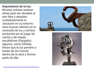 Importancia de la luz.
Muchos artistas realizan
obras para ser situadas al
aire libre y estudian
cuidadosamente la
ubicación en su entorno;
otros buscan efectos en el
contraste de luz y sombra
producido por el juego de
vacíos y de masas
escultóricas (Gargallo);
algunos, como Chillida,
hacen que la luz penetre a
través de los huecos
dentro de la obra y formen
parte de ella.
http://ies.alamedadeosuna.madrid.educa.madrid.org/arte/temas/tescu20.htm
 