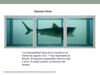 http://tuscienciassociales-teodosio.blogspot.com.es/2013/10/bienvenidos-al-curso-guia-de-trabajo_6.html
“La imposibilidad física de la muerte en la
mente de alguien vivo”. Y eso representa el
tiburón. El espacio suspendido entre la vida
y el fin. A medio camino, el discurrir del
tiempo.
Damien Hirst
 