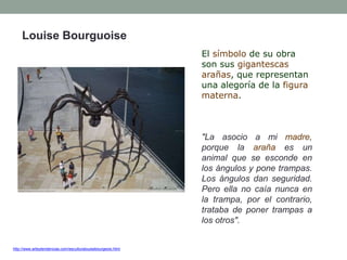 http://www.arteytendencias.com/esculturalouisebourgeois.html
Louise Bourguoise
El símbolo de su obra
son sus gigantescas
arañas, que representan
una alegoría de la figura
materna.
"La asocio a mi madre,
porque la araña es un
animal que se esconde en
los ángulos y pone trampas.
Los ángulos dan seguridad.
Pero ella no caía nunca en
la trampa, por el contrario,
trataba de poner trampas a
los otros".
 