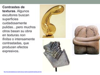 Contrastes de
texturas. Algunos
escultores buscan
superficies
cuidadosamente
pulidas…pero muchos
otros basan su obra
en texturas non
finitas o intensamente
contrastadas, que
producen efectos
expresivos.
http://ies.alamedadeosuna.madrid.educa.madrid.org/arte/temas/tescu20.htm
 