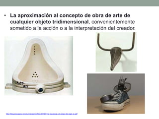 • La aproximación al concepto de obra de arte de
cualquier objeto tridimensional, convenientemente
sometido a la acción o a la interpretación del creador.
http://blog.educastur.es/volumenaramo/files/2015/01/la-escultura-a-lo-largo-del-siglo-xx.pdf
 