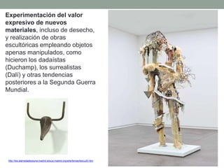 Experimentación del valor
expresivo de nuevos
materiales, incluso de desecho,
y realización de obras
escultóricas empleando objetos
apenas manipulados, como
hicieron los dadaístas
(Duchamp), los surrealistas
(Dalí) y otras tendencias
posteriores a la Segunda Guerra
Mundial.
http://ies.alamedadeosuna.madrid.educa.madrid.org/arte/temas/tescu20.htm
 