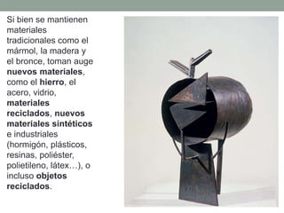 Si bien se mantienen
materiales
tradicionales como el
mármol, la madera y
el bronce, toman auge
nuevos materiales,
como el hierro, el
acero, vidrio,
materiales
reciclados, nuevos
materiales sintéticos
e industriales
(hormigón, plásticos,
resinas, poliéster,
polietileno, látex…), o
incluso objetos
reciclados.
 