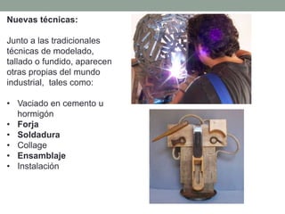 Nuevas técnicas:
Junto a las tradicionales
técnicas de modelado,
tallado o fundido, aparecen
otras propias del mundo
industrial, tales como:
• Vaciado en cemento u
hormigón
• Forja
• Soldadura
• Collage
• Ensamblaje
• Instalación
 