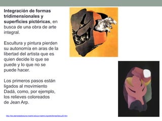 Integración de formas
tridimensionales y
superficies pictóricas, en
busca de una obra de arte
integral.
Escultura y pintura pierden
su autonomía en aras de la
libertad del artista que es
quien decide lo que se
puede y lo que no se
puede hacer.
Los primeros pasos están
ligados al movimiento
Dadá, como, por ejemplo,
los relieves coloreados
de Jean Arp.
http://ies.alamedadeosuna.madrid.educa.madrid.org/arte/temas/tescu20.htm
 