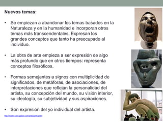 Nuevos temas:
• Se empiezan a abandonar los temas basados en la
Naturaleza y en la humanidad e incorporan otros
temas más transcendentales. Expresan los
grandes conceptos que tanto ha preocupado al
individuo.
• La obra de arte empieza a ser expresión de algo
más profundo que en otros tiempos: representa
conceptos filosóficos.
• Formas semejantes a signos con multiplicidad de
significados, de metáforas, de asociaciones, de
interpretaciones que reflejan la personalidad del
artista, su concepción del mundo, su visión interior,
su ideología, su subjetividad y sus aspiraciones.
• Son expresión del yo individual del artista.
http://martin-cano.galeon.com/artesignifica.htm
 