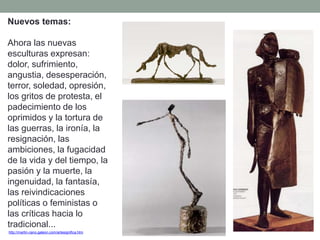 Nuevos temas:
Ahora las nuevas
esculturas expresan:
dolor, sufrimiento,
angustia, desesperación,
terror, soledad, opresión,
los gritos de protesta, el
padecimiento de los
oprimidos y la tortura de
las guerras, la ironía, la
resignación, las
ambiciones, la fugacidad
de la vida y del tiempo, la
pasión y la muerte, la
ingenuidad, la fantasía,
las reivindicaciones
políticas o feministas o
las críticas hacia lo
tradicional...
http://martin-cano.galeon.com/artesignifica.htm
 