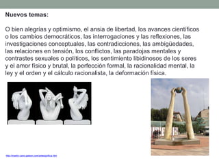 Nuevos temas:
O bien alegrías y optimismo, el ansia de libertad, los avances científicos
o los cambios democráticos, las interrogaciones y las reflexiones, las
investigaciones conceptuales, las contradicciones, las ambigüedades,
las relaciones en tensión, los conflictos, las paradojas mentales y
contrastes sexuales o políticos, los sentimiento libidinosos de los seres
y el amor físico y brutal, la perfección formal, la racionalidad mental, la
ley y el orden y el cálculo racionalista, la deformación física.
http://martin-cano.galeon.com/artesignifica.htm
 