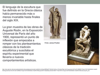El lenguaje de la escultura que
fue definido en la Grecia clásica
había permanecido más o
menos invariable hasta finales
del siglo XIX.
La gran muestra de las obras de
Auguste Rodin, en la Exposición
Universal de París del año
1900, representó un punto de
inflexión que empezaba a
romper con los planteamientos
clásicos de la tradición
escultórica y suscitaba el
espíritu experimental que
llevaría a nuevos
comportamientos artísticos.
http://www.gencat.cat/culturcat/portal/site/culturacatalana/menuitem.be2bc4cc4c5aec88f94a9710b0c0e1a0/es_ES/index78ab.html?vgnextoid=d07cef2126896210VgnVCM1000000b0c1e0aRC
RD&vgnextchannel=d07cef2126896210VgnVCM1000000b0c1e0aRCRD&vgnextfmt=detall2&contentid=8b91110e279d7210VgnVCM1000008d0c1e0aRCRD&newLang=es_ES
Friné. James Pradier
 