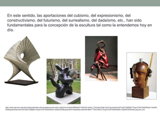 En este sentido, las aportaciones del cubismo, del expresionismo, del
constructivismo, del futurismo, del surrealismo, del dadaísmo, etc., han sido
fundamentales para la concepción de la escultura tal como la entendemos hoy en
día.
http://www.gencat.cat/culturcat/portal/site/culturacatalana/menuitem.be2bc4cc4c5aec88f94a9710b0c0e1a0/es_ES/index78ab.html?vgnextoid=d07cef2126896210VgnVCM1000000b0c1e0aRC
RD&vgnextchannel=d07cef2126896210VgnVCM1000000b0c1e0aRCRD&vgnextfmt=detall2&contentid=8b91110e279d7210VgnVCM1000008d0c1e0aRCRD&newLang=es_ES
 