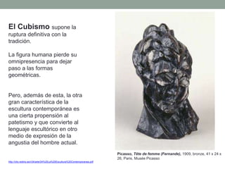 El Cubismo supone la
ruptura definitiva con la
tradición.
La figura humana pierde su
omnipresencia para dejar
paso a las formas
geométricas.
Pero, además de esta, la otra
gran característica de la
escultura contemporánea es
una cierta propensión al
patetismo y que convierte al
lenguaje escultórico en otro
medio de expresión de la
angustia del hombre actual.
http://clio.rediris.es/n34/arte/24%20La%20Escultura%20Contemporanea.pdf
Picasso, Tête de femme (Fernande), 1909, bronze, 41 x 24 x
26, Paris, Musée Picasso
 