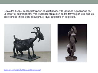 Estas dos líneas, la geometrización, la abstracción y la inclusión de espacios por
un lado y el expresionismo y la trascendentalización de las formas por otro, son las
dos grandes líneas de la escultura, al igual que pasó en la pintura.
http://clio.rediris.es/n34/arte/24%20La%20Escultura%20Contemporanea.pdf
 