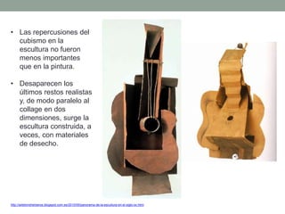 • Las repercusiones del
cubismo en la
escultura no fueron
menos importantes
que en la pintura.
• Desaparecen los
últimos restos realistas
y, de modo paralelo al
collage en dos
dimensiones, surge la
escultura construida, a
veces, con materiales
de desecho.
http://artetorreherberos.blogspot.com.es/2010/05/panorama-de-la-escultura-en-el-siglo-xx.html
 