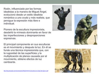 Rodin, influenciado por las formas
idealistas a la manera de Miguel Ángel,
evolucionó desde un estilo idealista
romántico a uno crudo y más realista, que
persigue la expresión más libre e
individual.
Pionero de la escultura impresionista,
desdeñó la mímesis dominante en favor de
las imperfecciones y desproporciones
expresivas.
El principal componente en sus esculturas
es el movimiento y después la luz. En él se
funde una técnica impresionista que, con
la rugosidad de las superficies y la
multiplicación de planos causada por el
movimiento, obtiene efectos de luz
cambiante.
http://blog.educastur.es/volumenaramo/files/2015/01/la-escultura-a-lo-largo-del-siglo-xx.pdf
 