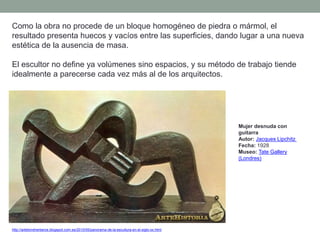 Como la obra no procede de un bloque homogéneo de piedra o mármol, el
resultado presenta huecos y vacíos entre las superficies, dando lugar a una nueva
estética de la ausencia de masa.
El escultor no define ya volúmenes sino espacios, y su método de trabajo tiende
idealmente a parecerse cada vez más al de los arquitectos.
http://artetorreherberos.blogspot.com.es/2010/05/panorama-de-la-escultura-en-el-siglo-xx.html
Mujer desnuda con
guitarra
Autor: Jacques Lipchitz
Fecha: 1928
Museo: Tate Gallery
(Londres)
 