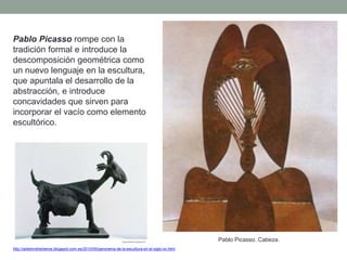 Pablo Picasso rompe con la
tradición formal e introduce la
descomposición geométrica como
un nuevo lenguaje en la escultura,
que apuntala el desarrollo de la
abstracción, e introduce
concavidades que sirven para
incorporar el vacío como elemento
escultórico.
http://artetorreherberos.blogspot.com.es/2010/05/panorama-de-la-escultura-en-el-siglo-xx.html
Pablo Picasso. Cabeza.
 