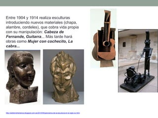 Entre 1904 y 1914 realiza esculturas
introduciendo nuevos materiales (chapa,
alambre, cordeles), que cobra vida propia
con su manipulación: Cabeza de
Fernande, Guitarra... Más tarde hará
obras como Mujer con cochecito, La
cabra...
http://artetorreherberos.blogspot.com.es/2010/05/panorama-de-la-escultura-en-el-siglo-xx.html
 