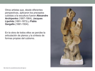 Otros artistas que, desde diferentes
perspectivas, aplicaron los preceptos
cubistas a la escultura fueron Alexandre
Archipenko (1887-1964), Jacques
Lipchitz (1891-1973) y Pablo
Gargallo (1881-1934).
En la obra de todos ellos se percibe la
articulación de planos y la síntesis de
formas propias del cubismo.
http://www.hiru.eus/arte/la-escultura-del-siglo-xx
 