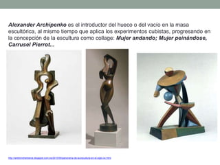 Alexander Archipenko es el introductor del hueco o del vacío en la masa
escultórica, al mismo tiempo que aplica los experimentos cubistas, progresando en
la concepción de la escultura como collage: Mujer andando; Mujer peinándose,
Carrusel Pierrot...
http://artetorreherberos.blogspot.com.es/2010/05/panorama-de-la-escultura-en-el-siglo-xx.html
 