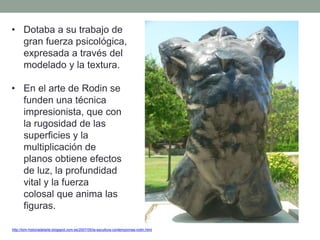 • Dotaba a su trabajo de
gran fuerza psicológica,
expresada a través del
modelado y la textura.
• En el arte de Rodin se
funden una técnica
impresionista, que con
la rugosidad de las
superficies y la
multiplicación de
planos obtiene efectos
de luz, la profundidad
vital y la fuerza
colosal que anima las
figuras.
http://tom-historiadelarte.blogspot.com.es/2007/05/la-escultura-contempornea-rodin.html
 