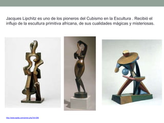 Jacques Lipchitz es uno de los pioneros del Cubismo en la Escultura . Recibió el
influjo de la escultura primitiva africana, de sus cualidades mágicas y misteriosas.
http://www.epdlp.com/pintor.php?id=296
 