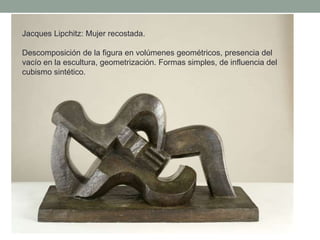 Jacques Lipchitz: Mujer recostada.
Descomposición de la figura en volúmenes geométricos, presencia del
vacío en la escultura, geometrización. Formas simples, de influencia del
cubismo sintético.
 