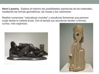 Henri Laurens. Explora al máximo las posibilidades expresivas de los materiales,
resaltando las formas geométricas, las masas y los volúmenes.
Realizó numerosas “naturalezas muertas” y esculturas femeninas que parecen
surgir desde la materia bruta. Con el tiempo sus esculturas tienden a formas
curvas, más orgánicas.
 