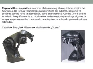Raymond Duchamp-Villon incorpora el dinamismo y el maquinismo propios del
futurismo a las formas volumétricas características del cubismo, así como va
abriendo camino hacia la abstracción, como en su famoso “Caballo”, en el que ha
estudiado fotográficamente su movimiento, lo descompone y sustituye algunas de
sus partes por elementos con aspecto de máquinas, empleando geometrizaciones
retorcidas.
Caballo Energía Máquina Movimiento ¿Guerra?
 