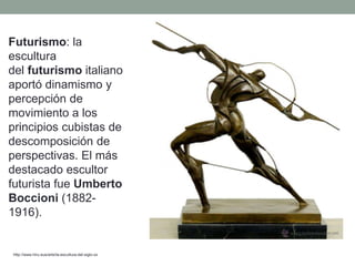 Futurismo: la
escultura
del futurismo italiano
aportó dinamismo y
percepción de
movimiento a los
principios cubistas de
descomposición de
perspectivas. El más
destacado escultor
futurista fue Umberto
Boccioni (1882-
1916).
http://www.hiru.eus/arte/la-escultura-del-siglo-xx
 