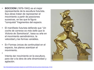 • BOCCIONI (1876-1942) es el mejor
representante de la escultura futurista.
Sus obras tratan de representar el
movimiento a partir de posiciones
sucesivas, en las que la figura
"conquista" fragmentos del espacio.
• El manifiesto futurista defiende que “Un
coche de carreras es más bello que la
Victoria de Samotracia”, basa su arte en
el movimiento aerodinámico, la
velocidad y las formas variables.
• En Formas únicas de continuidad en el
espacio, los planos acentúan el
movimiento.
•
Intenta dar movimiento en la escultura,
para dar a la obra de arte dinamicidad y
agitación.
http://historiadelartemiguelcatalan.blogspot.com.es/2010/04/el-arte-de-la-primera-mitad-del-siglo_27.html
 