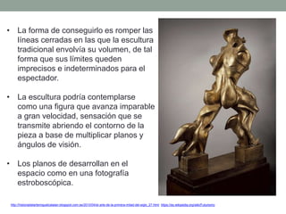 • La forma de conseguirlo es romper las
líneas cerradas en las que la escultura
tradicional envolvía su volumen, de tal
forma que sus límites queden
imprecisos e indeterminados para el
espectador.
• La escultura podría contemplarse
como una figura que avanza imparable
a gran velocidad, sensación que se
transmite abriendo el contorno de la
pieza a base de multiplicar planos y
ángulos de visión.
• Los planos de desarrollan en el
espacio como en una fotografía
estroboscópica.
http://historiadelartemiguelcatalan.blogspot.com.es/2010/04/el-arte-de-la-primera-mitad-del-siglo_27.html https://es.wikipedia.org/wiki/Futurismo
 