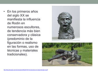 • En los primeros años
del siglo XX se
manifiesta la influencia
de Rodin en
numerosos escultores,
de tendencia más bien
conservadora y clásica
(predominio de la
figuración o realismo
en las formas, uso de
técnicas y materiales
tradicionales).
http://blog.educastur.es/volumenaramo/files/2015/01/la-escultura-a-lo-largo-del-siglo-xx.pdf
 