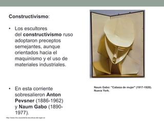 Constructivismo:
• Los escultores
del constructivismo ruso
adoptaron preceptos
semejantes, aunque
orientados hacia el
maquinismo y el uso de
materiales industriales.
• En esta corriente
sobresalieron Anton
Pevsner (1886-1962)
y Naum Gabo (1890-
1977).
http://www.hiru.eus/arte/la-escultura-del-siglo-xx
Naum Gabo: "Cabeza de mujer" (1917-1920).
Nueva York.
 
