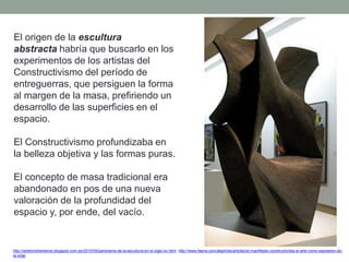 El origen de la escultura
abstracta habría que buscarlo en los
experimentos de los artistas del
Constructivismo del período de
entreguerras, que persiguen la forma
al margen de la masa, prefiriendo un
desarrollo de las superficies en el
espacio.
El Constructivismo profundizaba en
la belleza objetiva y las formas puras.
El concepto de masa tradicional era
abandonado en pos de una nueva
valoración de la profundidad del
espacio y, por ende, del vacío.
http://artetorreherberos.blogspot.com.es/2010/05/panorama-de-la-escultura-en-el-siglo-xx.html http://www.faena.com/aleph/es/articles/el-manifiesto-constructivista-el-arte-como-expresion-de-
la-vida/
 