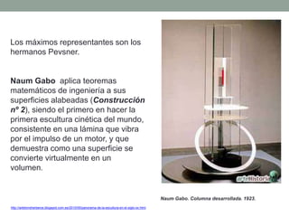 Los máximos representantes son los
hermanos Pevsner.
Naum Gabo aplica teoremas
matemáticos de ingeniería a sus
superficies alabeadas (Construcción
nº 2), siendo el primero en hacer la
primera escultura cinética del mundo,
consistente en una lámina que vibra
por el impulso de un motor, y que
demuestra como una superficie se
convierte virtualmente en un
volumen.
http://artetorreherberos.blogspot.com.es/2010/05/panorama-de-la-escultura-en-el-siglo-xx.html
Naum Gabo. Columna desarrollada. 1923.
 