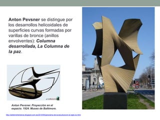 Anton Pevsner se distingue por
los desarrollos helicoidales de
superficies curvas formadas por
varillas de bronce (anillos
envolventes): Columna
desarrollada, La Columna de
la paz.
http://artetorreherberos.blogspot.com.es/2010/05/panorama-de-la-escultura-en-el-siglo-xx.html
Anton Pevsner. Proyección en el
espacio. 1924. Museo de Baltimore.
 