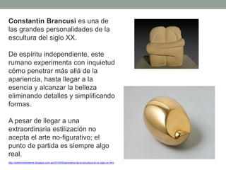 Constantin Brancusi es una de
las grandes personalidades de la
escultura del siglo XX.
De espíritu independiente, este
rumano experimenta con inquietud
cómo penetrar más allá de la
apariencia, hasta llegar a la
esencia y alcanzar la belleza
eliminando detalles y simplificando
formas.
A pesar de llegar a una
extraordinaria estilización no
acepta el arte no-figurativo; el
punto de partida es siempre algo
real.
http://artetorreherberos.blogspot.com.es/2010/05/panorama-de-la-escultura-en-el-siglo-xx.html
 