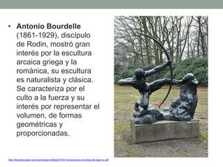 • Antonio Bourdelle
(1861-1929), discípulo
de Rodin, mostró gran
interés por la escultura
arcaica griega y la
románica, su escultura
es naturalista y clásica.
Se caracteriza por el
culto a la fuerza y su
interés por representar el
volumen, de formas
geométricas y
proporcionadas.
http://blog.educastur.es/volumenaramo/files/2015/01/la-escultura-a-lo-largo-del-siglo-xx.pdf
 