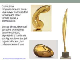 Evolucionó
progresivamente hacia
una mayor esencialidad
formal para crear
formas puras y
elementales.
En sus obras, Brancusi
buscaba una belleza
pura y espiritual,
expresada a través de
sus figuras favoritas (el
pájaro, el huevo, las
cabezas femeninas)
http://www.biografiasyvidas.com/biografia/b/brancusi.htm
 