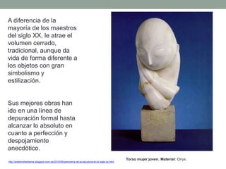 A diferencia de la
mayoría de los maestros
del siglo XX, le atrae el
volumen cerrado,
tradicional, aunque da
vida de forma diferente a
los objetos con gran
simbolismo y
estilización.
Sus mejores obras han
ido en una línea de
depuración formal hasta
alcanzar lo absoluto en
cuanto a perfección y
despojamiento
anecdótico.
http://artetorreherberos.blogspot.com.es/2010/05/panorama-de-la-escultura-en-el-siglo-xx.html
Torso mujer joven. Material: Onyx.
 